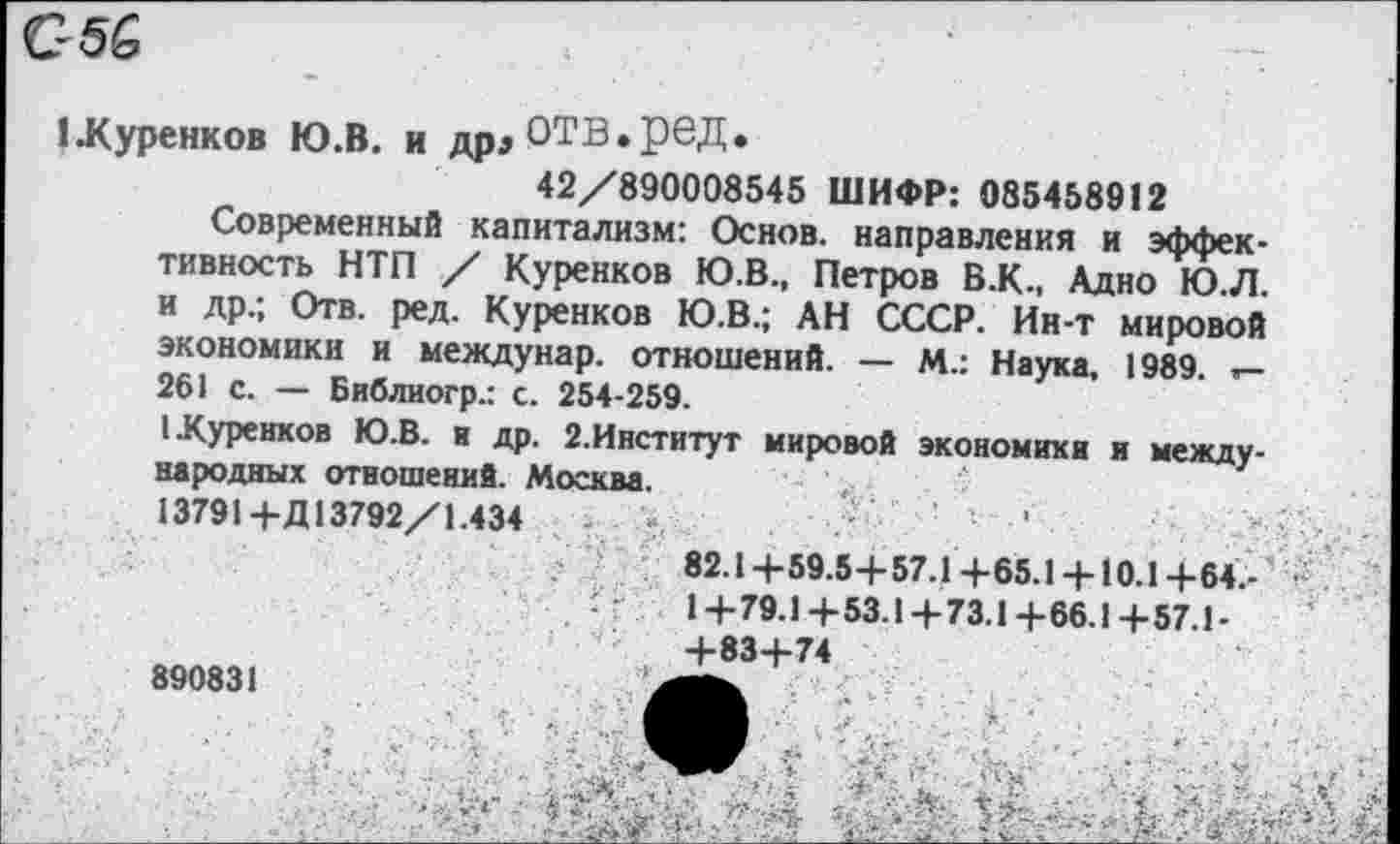 ﻿С5&
1Хуренков Ю.В. и дрдОТВ.рвД.
42/890008545 ШИФР: 085458912
Современный капитализм: Основ, направления и эффективность НТП / Куренков Ю.В., Петров В.К., Адно Ю.Л. и др.; Отв. ред. Куренков Ю.В.; АН СССР. Ин-т мировой экономики и междунар. отношений. — М.: Наука, 1989.
261 с. — Библиогр.: с. 254-259.
1 .Куренков Ю.В. и др. 2.Институт мировой экономики и международных отношений. Москва.
13791+Д13792/1.434	-	-
82.1+59.5+57.1+65.1 + 10.1+64.-/	1+79.1+53.1+73.1+66.1+57.1-
+83+74
890831